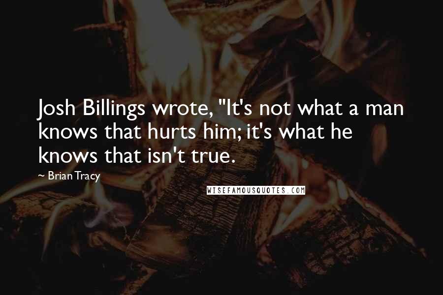 Brian Tracy Quotes: Josh Billings wrote, "It's not what a man knows that hurts him; it's what he knows that isn't true.