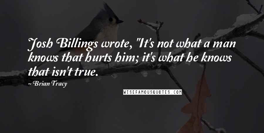 Brian Tracy Quotes: Josh Billings wrote, "It's not what a man knows that hurts him; it's what he knows that isn't true.