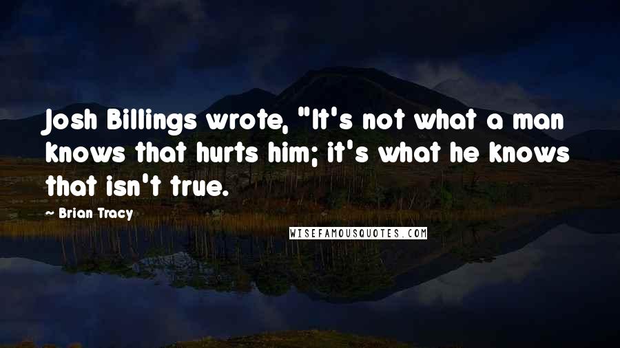 Brian Tracy Quotes: Josh Billings wrote, "It's not what a man knows that hurts him; it's what he knows that isn't true.