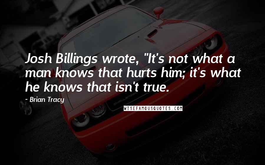 Brian Tracy Quotes: Josh Billings wrote, "It's not what a man knows that hurts him; it's what he knows that isn't true.