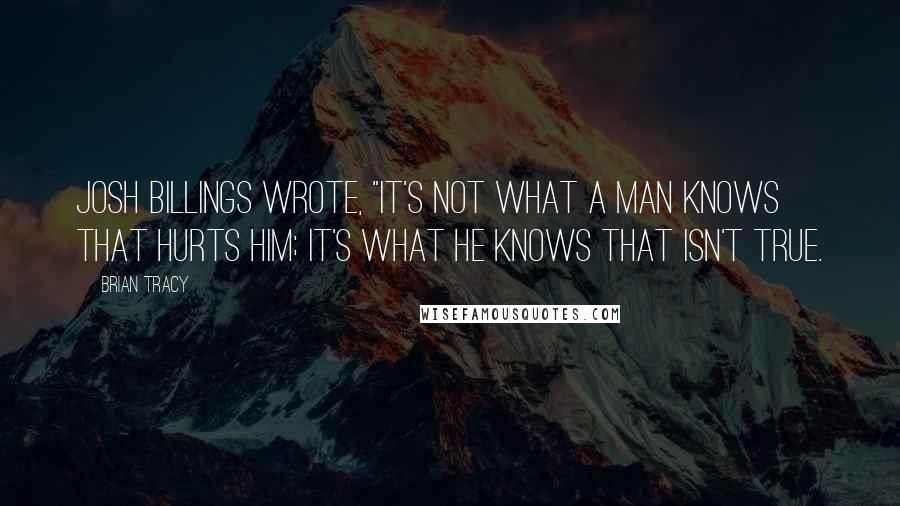 Brian Tracy Quotes: Josh Billings wrote, "It's not what a man knows that hurts him; it's what he knows that isn't true.