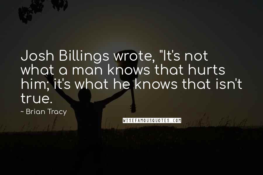 Brian Tracy Quotes: Josh Billings wrote, "It's not what a man knows that hurts him; it's what he knows that isn't true.