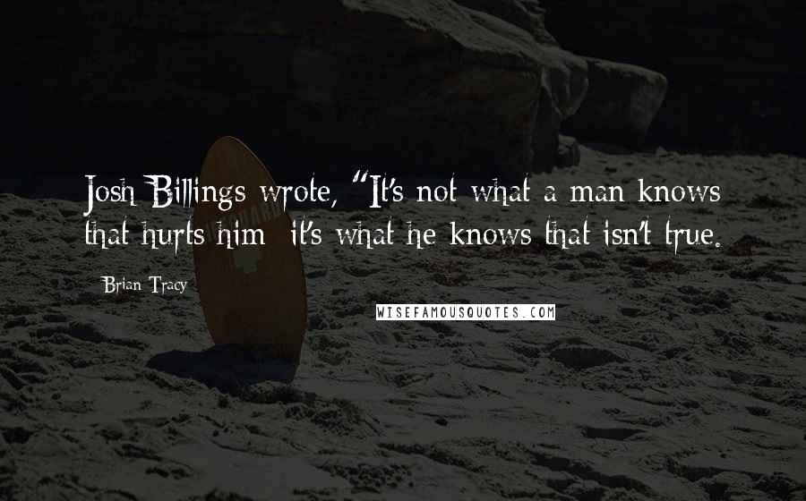 Brian Tracy Quotes: Josh Billings wrote, "It's not what a man knows that hurts him; it's what he knows that isn't true.
