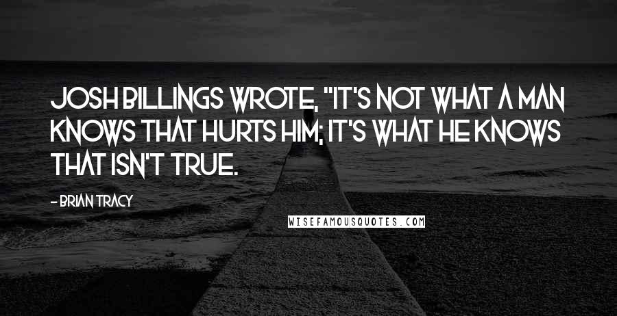 Brian Tracy Quotes: Josh Billings wrote, "It's not what a man knows that hurts him; it's what he knows that isn't true.