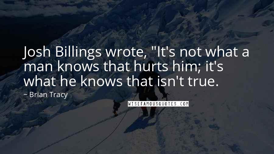 Brian Tracy Quotes: Josh Billings wrote, "It's not what a man knows that hurts him; it's what he knows that isn't true.