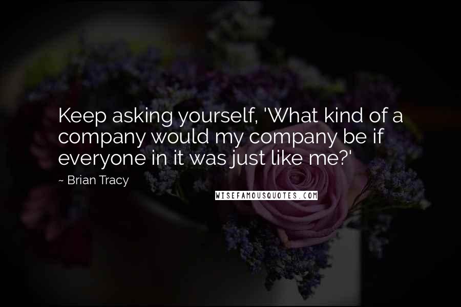 Brian Tracy Quotes: Keep asking yourself, 'What kind of a company would my company be if everyone in it was just like me?'