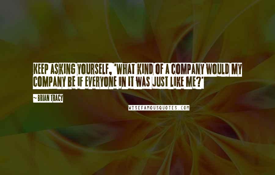 Brian Tracy Quotes: Keep asking yourself, 'What kind of a company would my company be if everyone in it was just like me?'
