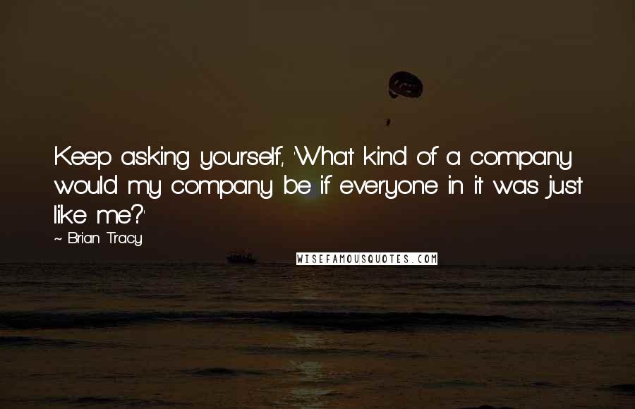 Brian Tracy Quotes: Keep asking yourself, 'What kind of a company would my company be if everyone in it was just like me?'