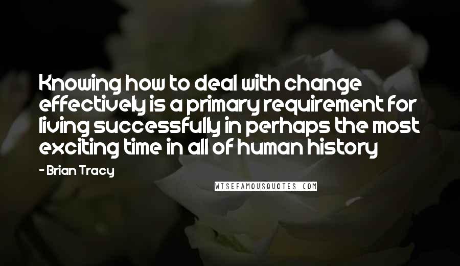 Brian Tracy Quotes: Knowing how to deal with change effectively is a primary requirement for living successfully in perhaps the most exciting time in all of human history