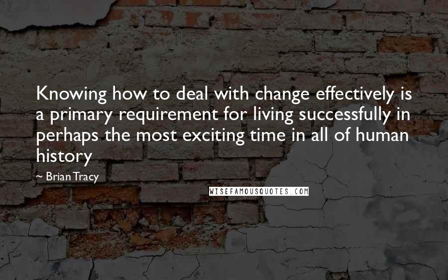 Brian Tracy Quotes: Knowing how to deal with change effectively is a primary requirement for living successfully in perhaps the most exciting time in all of human history