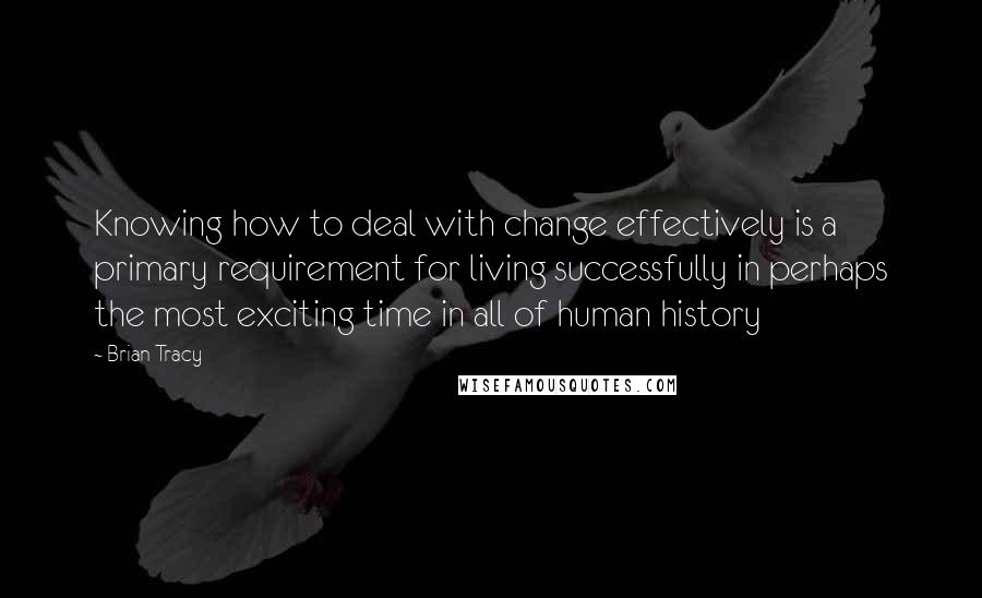 Brian Tracy Quotes: Knowing how to deal with change effectively is a primary requirement for living successfully in perhaps the most exciting time in all of human history
