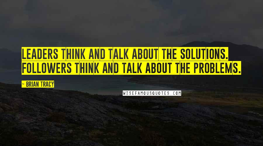 Brian Tracy Quotes: Leaders think and talk about the solutions. Followers think and talk about the problems.