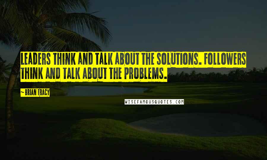 Brian Tracy Quotes: Leaders think and talk about the solutions. Followers think and talk about the problems.