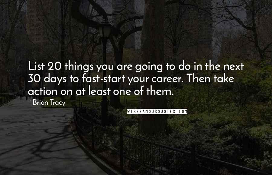 Brian Tracy Quotes: List 20 things you are going to do in the next 30 days to fast-start your career. Then take action on at least one of them.
