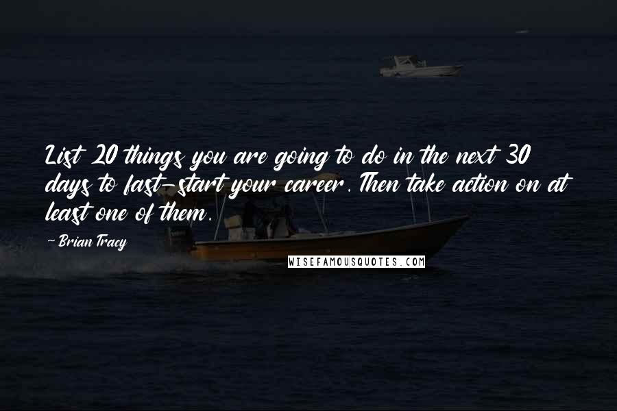 Brian Tracy Quotes: List 20 things you are going to do in the next 30 days to fast-start your career. Then take action on at least one of them.
