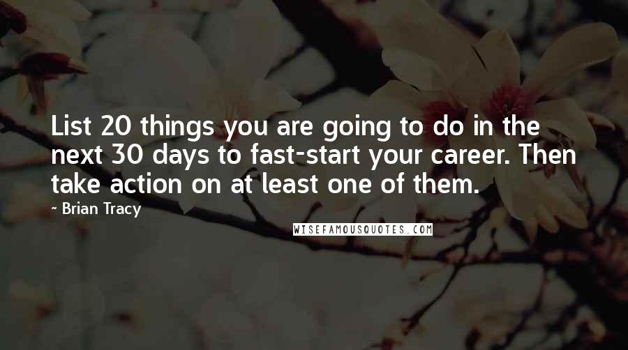 Brian Tracy Quotes: List 20 things you are going to do in the next 30 days to fast-start your career. Then take action on at least one of them.