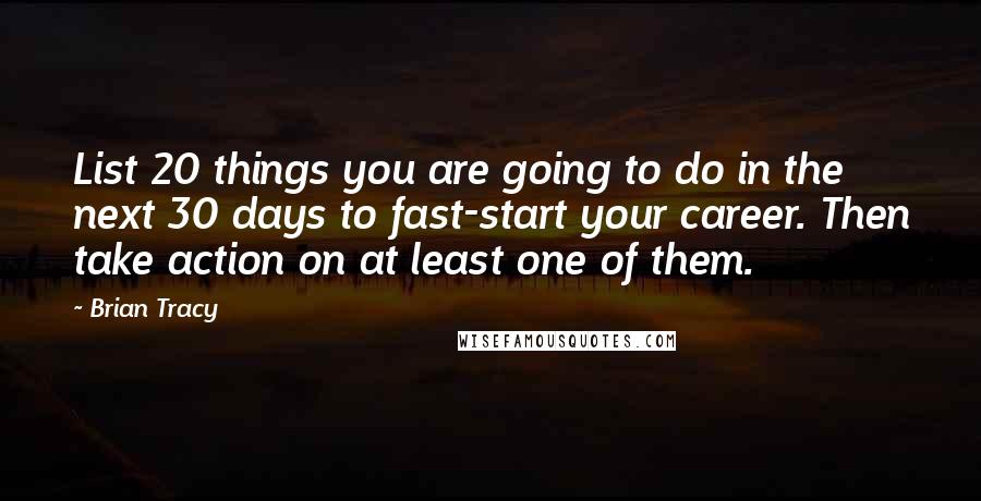 Brian Tracy Quotes: List 20 things you are going to do in the next 30 days to fast-start your career. Then take action on at least one of them.