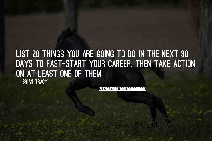 Brian Tracy Quotes: List 20 things you are going to do in the next 30 days to fast-start your career. Then take action on at least one of them.