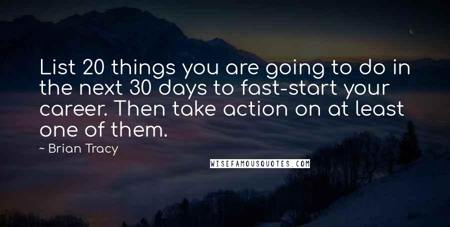 Brian Tracy Quotes: List 20 things you are going to do in the next 30 days to fast-start your career. Then take action on at least one of them.