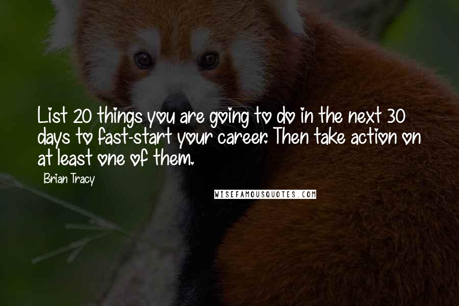 Brian Tracy Quotes: List 20 things you are going to do in the next 30 days to fast-start your career. Then take action on at least one of them.