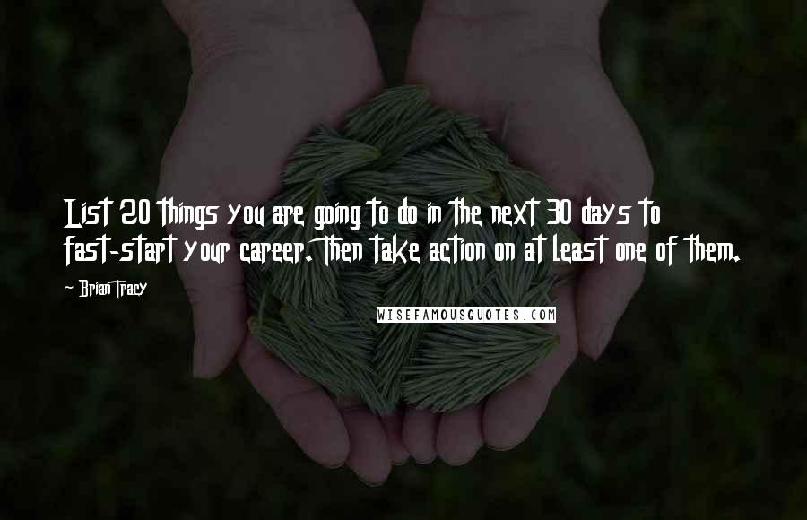 Brian Tracy Quotes: List 20 things you are going to do in the next 30 days to fast-start your career. Then take action on at least one of them.