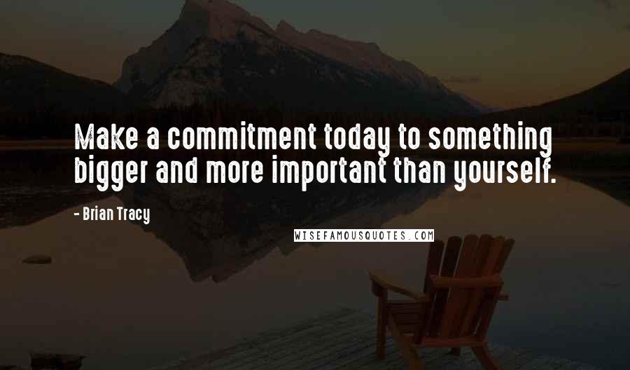 Brian Tracy Quotes: Make a commitment today to something bigger and more important than yourself.