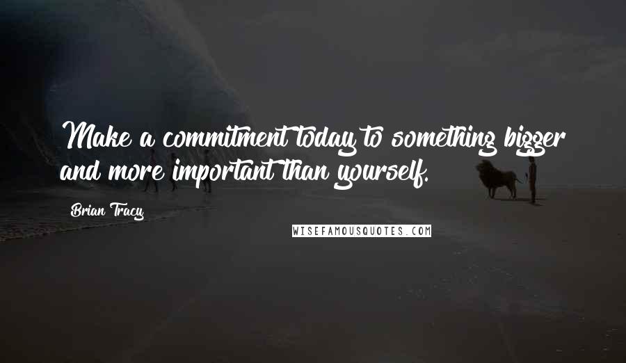 Brian Tracy Quotes: Make a commitment today to something bigger and more important than yourself.