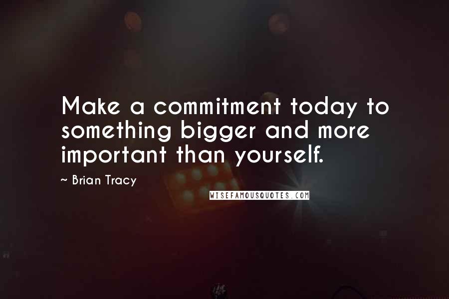 Brian Tracy Quotes: Make a commitment today to something bigger and more important than yourself.