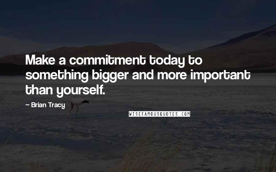 Brian Tracy Quotes: Make a commitment today to something bigger and more important than yourself.