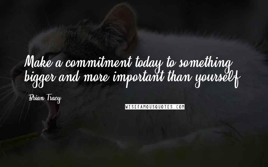 Brian Tracy Quotes: Make a commitment today to something bigger and more important than yourself.