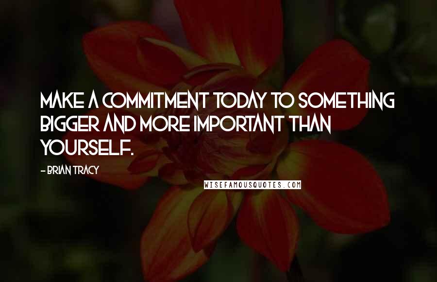 Brian Tracy Quotes: Make a commitment today to something bigger and more important than yourself.