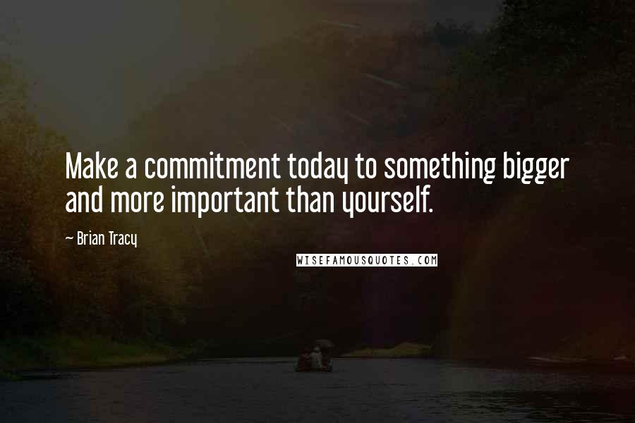 Brian Tracy Quotes: Make a commitment today to something bigger and more important than yourself.