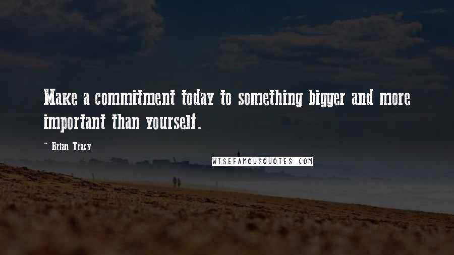 Brian Tracy Quotes: Make a commitment today to something bigger and more important than yourself.