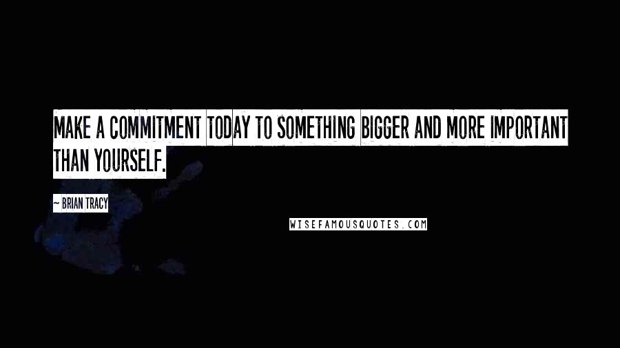 Brian Tracy Quotes: Make a commitment today to something bigger and more important than yourself.