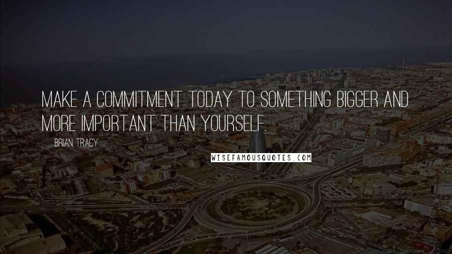 Brian Tracy Quotes: Make a commitment today to something bigger and more important than yourself.