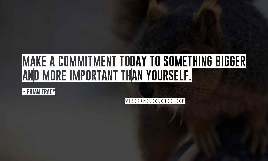 Brian Tracy Quotes: Make a commitment today to something bigger and more important than yourself.