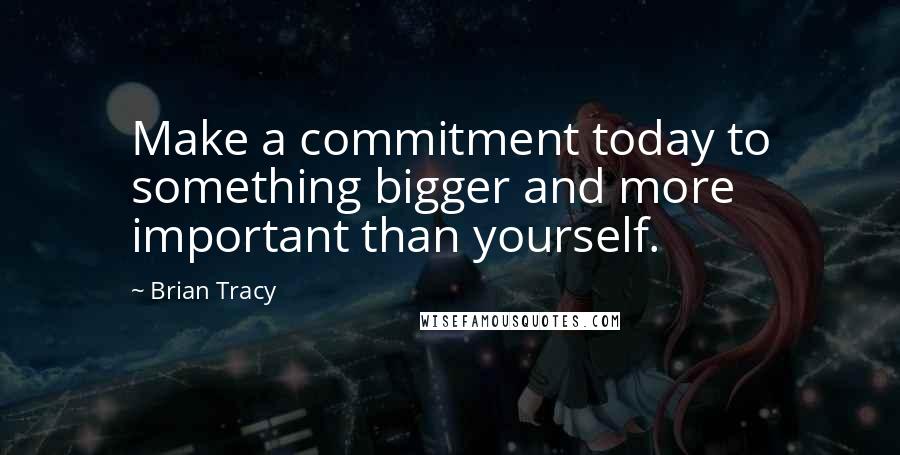 Brian Tracy Quotes: Make a commitment today to something bigger and more important than yourself.