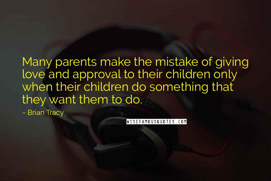 Brian Tracy Quotes: Many parents make the mistake of giving love and approval to their children only when their children do something that they want them to do.