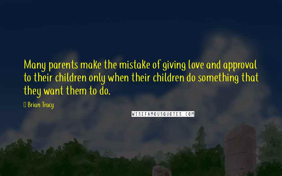 Brian Tracy Quotes: Many parents make the mistake of giving love and approval to their children only when their children do something that they want them to do.