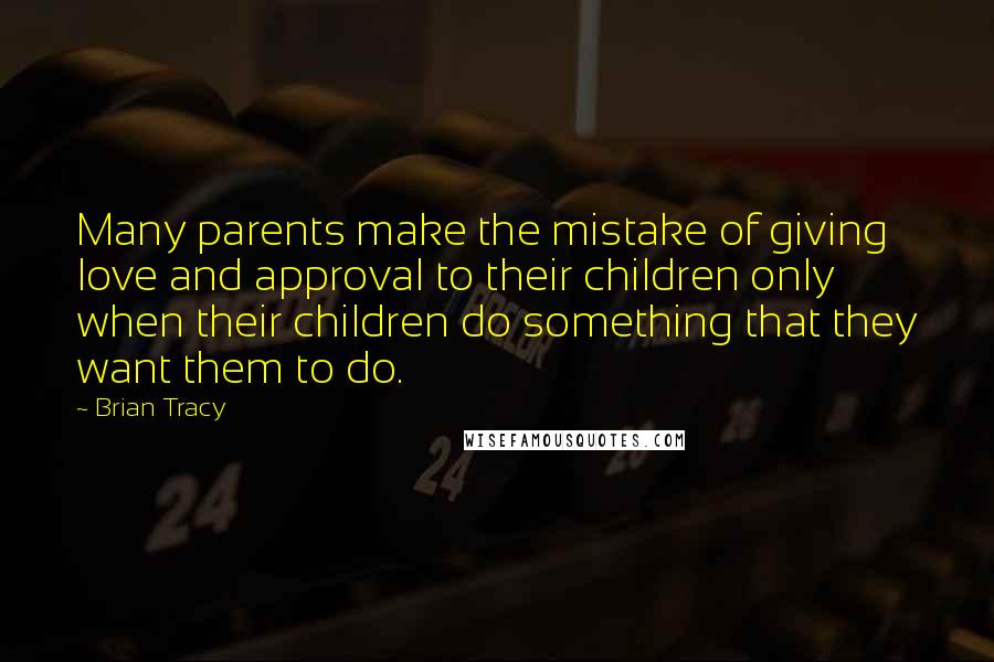 Brian Tracy Quotes: Many parents make the mistake of giving love and approval to their children only when their children do something that they want them to do.
