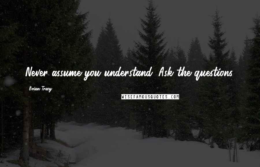 Brian Tracy Quotes: Never assume you understand. Ask the questions.