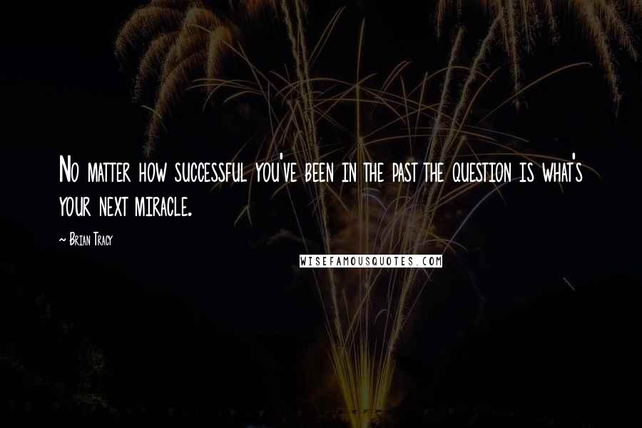 Brian Tracy Quotes: No matter how successful you've been in the past the question is what's your next miracle.