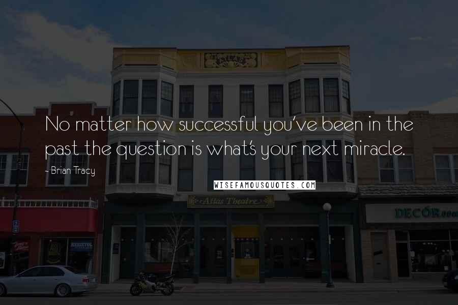 Brian Tracy Quotes: No matter how successful you've been in the past the question is what's your next miracle.