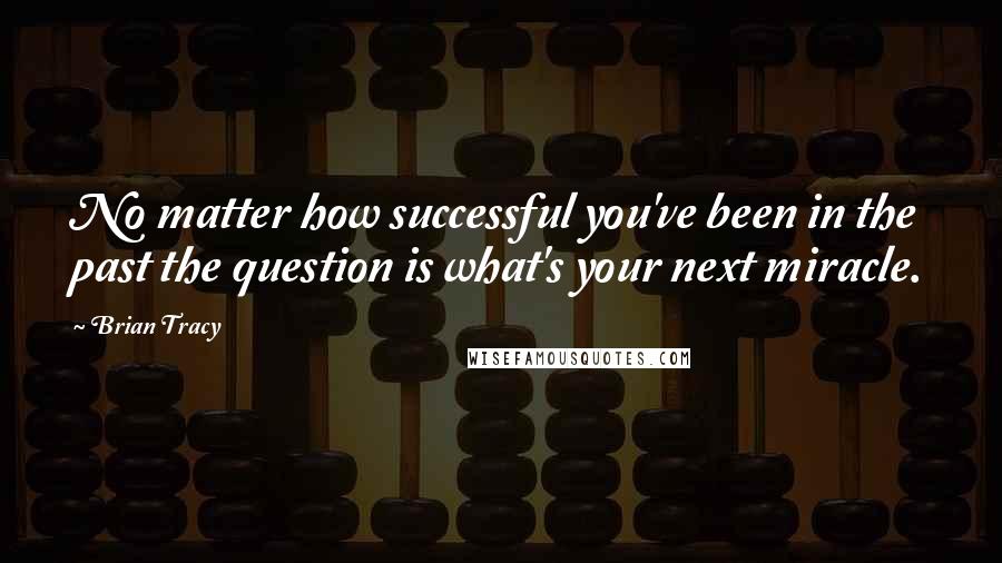 Brian Tracy Quotes: No matter how successful you've been in the past the question is what's your next miracle.