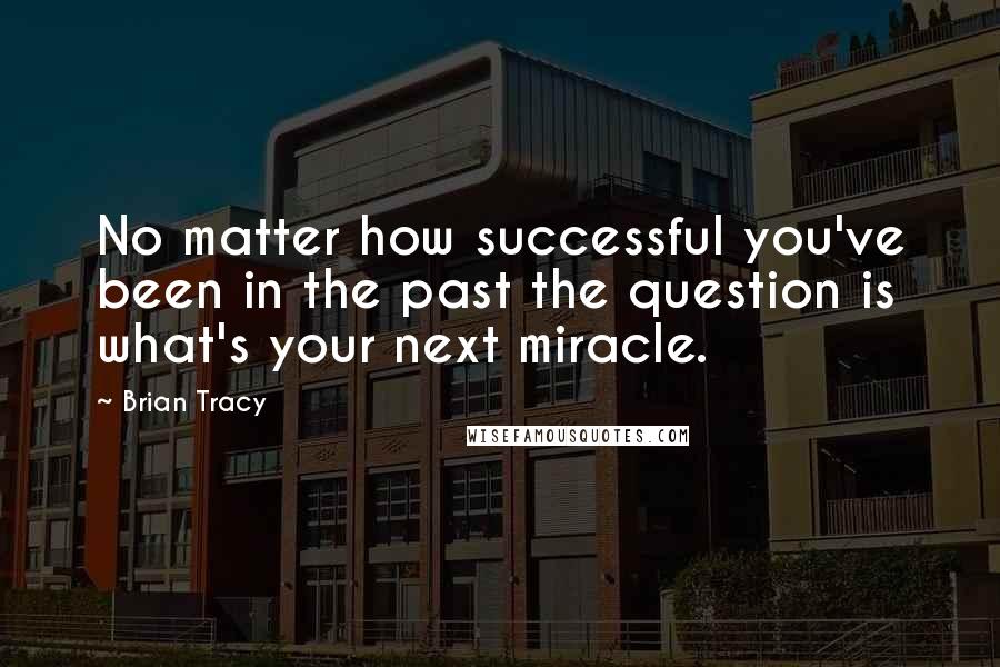 Brian Tracy Quotes: No matter how successful you've been in the past the question is what's your next miracle.