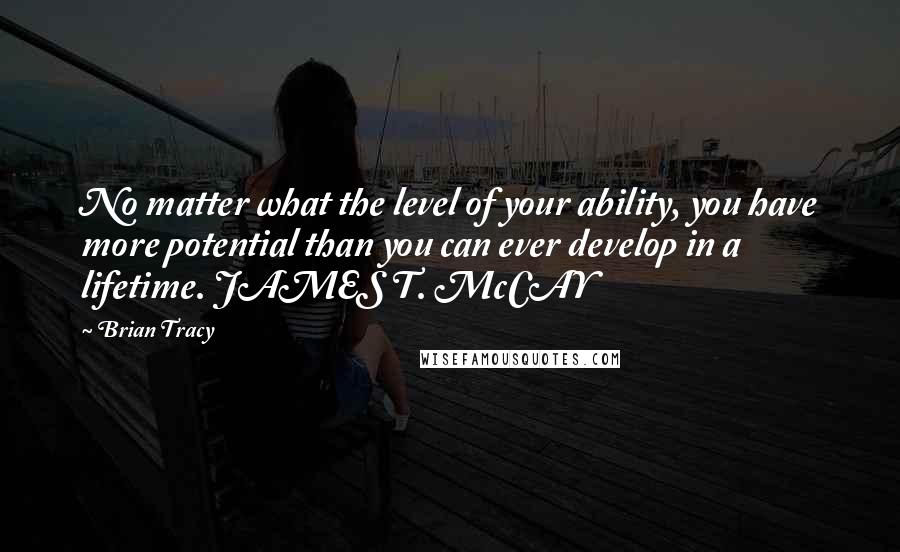 Brian Tracy Quotes: No matter what the level of your ability, you have more potential than you can ever develop in a lifetime. JAMES T. McCAY