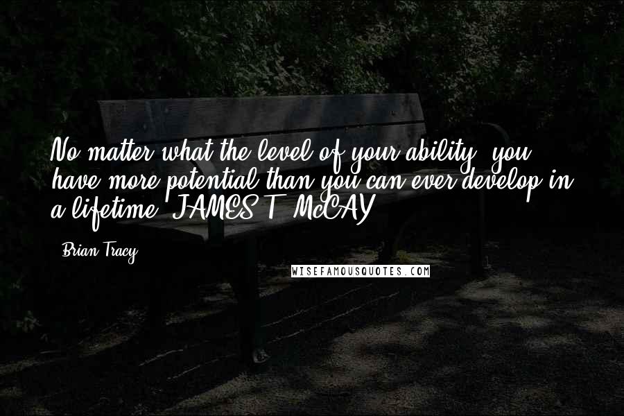 Brian Tracy Quotes: No matter what the level of your ability, you have more potential than you can ever develop in a lifetime. JAMES T. McCAY