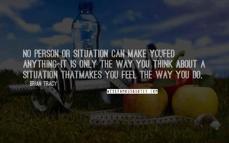 Brian Tracy Quotes: No person or situation can make youfed anything-it is only the way you think about a situation thatmakes you feel the way you do.