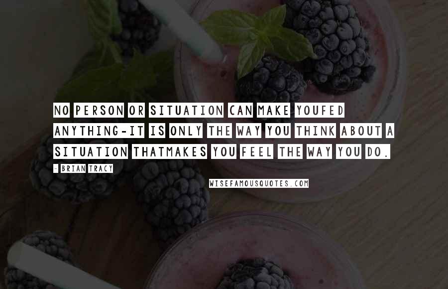 Brian Tracy Quotes: No person or situation can make youfed anything-it is only the way you think about a situation thatmakes you feel the way you do.