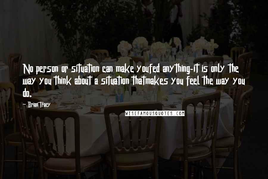 Brian Tracy Quotes: No person or situation can make youfed anything-it is only the way you think about a situation thatmakes you feel the way you do.